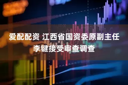 爱配配资 江西省国资委原副主任李键接受审查调查