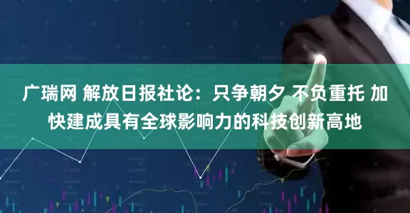 广瑞网 解放日报社论：只争朝夕 不负重托 加快建成具有全球影响力的科技创新高地