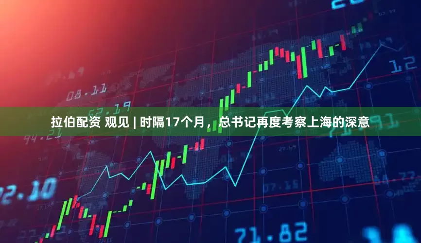 拉伯配资 观见 | 时隔17个月，总书记再度考察上海的深意