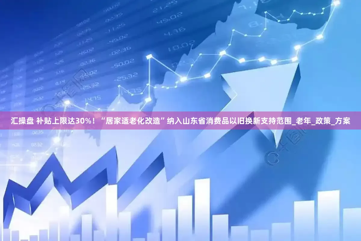 汇操盘 补贴上限达30%！“居家适老化改造”纳入山东省消费品以旧换新支持范围_老年_政策_方案