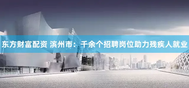 东方财富配资 滨州市：千余个招聘岗位助力残疾人就业