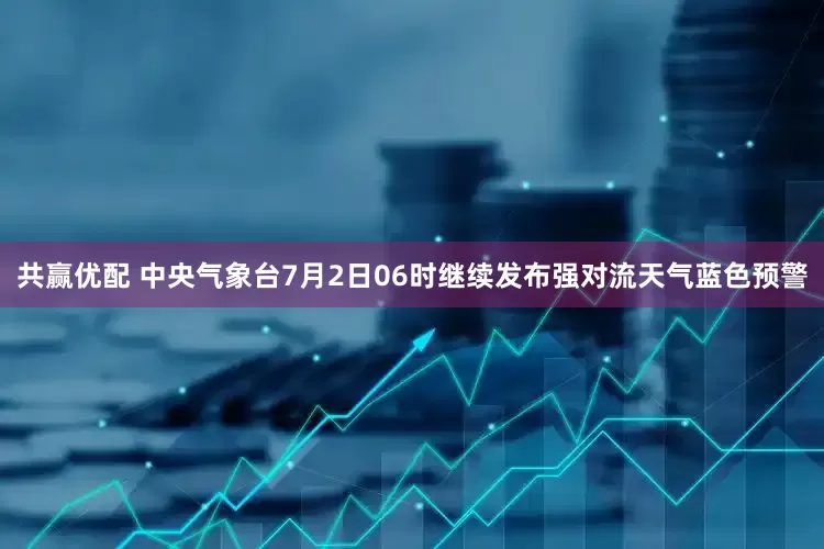 共赢优配 中央气象台7月2日06时继续发布强对流天气蓝色预警