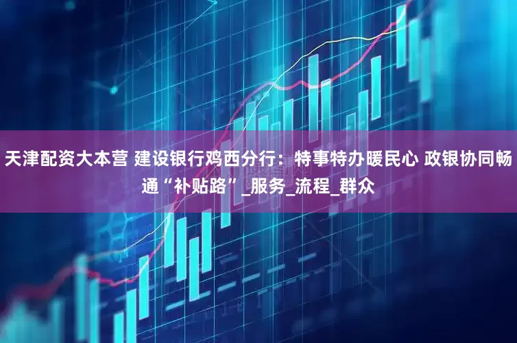 天津配资大本营 建设银行鸡西分行：特事特办暖民心 政银协同畅通“补贴路”_服务_流程_群众