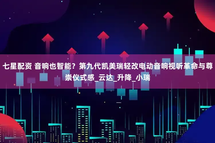 七星配资 音响也智能？第九代凯美瑞轻改电动音响视听革命与尊崇仪式感_云达_升降_小瑞