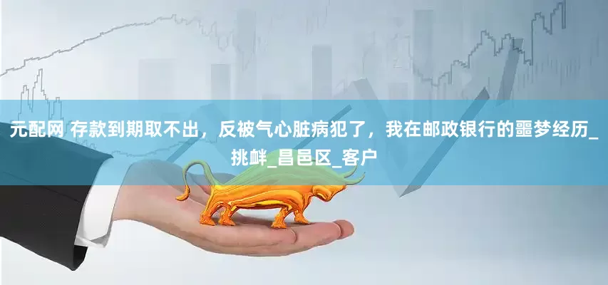 元配网 存款到期取不出，反被气心脏病犯了，我在邮政银行的噩梦经历_挑衅_昌邑区_客户