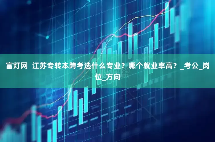 富灯网  江苏专转本跨考选什么专业？哪个就业率高？_考公_岗位_方向