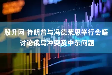 股升网 特朗普与冯德莱恩举行会晤 讨论俄乌冲突及中东问题