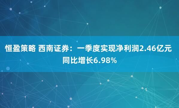 恒盈策略 西南证券：一季度实现净利润2.46亿元 同比增长6.98%