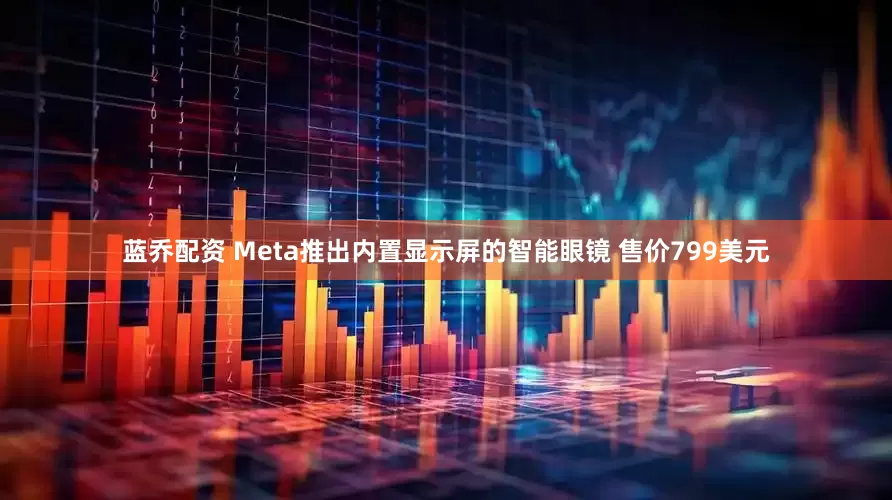 蓝乔配资 Meta推出内置显示屏的智能眼镜 售价799美元