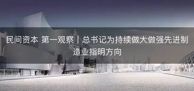 民间资本 第一观察｜总书记为持续做大做强先进制造业指明方向